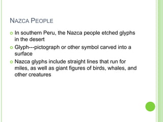 NAZCA PEOPLE
In southern Peru, the Nazca people etched glyphs
in the desert
 Glyph---pictograph or other symbol carved into a
surface
 Nazca glyphs include straight lines that run for
miles, as well as giant figures of birds, whales, and
other creatures


 