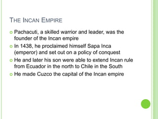 THE INCAN EMPIRE
Pachacuti, a skilled warrior and leader, was the
founder of the Incan empire
 In 1438, he proclaimed himself Sapa Inca
(emperor) and set out on a policy of conquest
 He and later his son were able to extend Incan rule
from Ecuador in the north to Chile in the South
 He made Cuzco the capital of the Incan empire


 