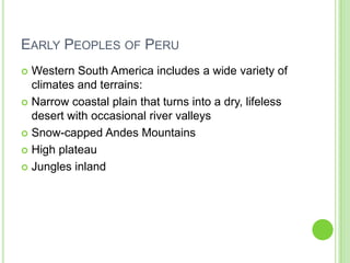 EARLY PEOPLES OF PERU
Western South America includes a wide variety of
climates and terrains:
 Narrow coastal plain that turns into a dry, lifeless
desert with occasional river valleys
 Snow-capped Andes Mountains
 High plateau
 Jungles inland


 