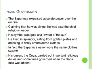 INCAN GOVERNMENT
The Sapa Inca exercised absolute power over the
empire
 Claiming that he was divine, he was also the chief
religious leader
 His symbol was gold aka “sweat of the sun”
 He lived in splendor, eating from golden plates and
dressing in richly embroidered clothes
 In fact, the Sapa Inca never wore the same clothes
twice!!!
 His queen, the Coya, carried out important religious
duties and sometimes governed when the Sapa
Inca was absent


 