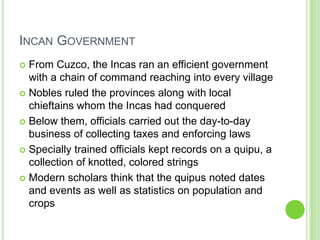 INCAN GOVERNMENT
From Cuzco, the Incas ran an efficient government
with a chain of command reaching into every village
 Nobles ruled the provinces along with local
chieftains whom the Incas had conquered
 Below them, officials carried out the day-to-day
business of collecting taxes and enforcing laws
 Specially trained officials kept records on a quipu, a
collection of knotted, colored strings
 Modern scholars think that the quipus noted dates
and events as well as statistics on population and
crops


 
