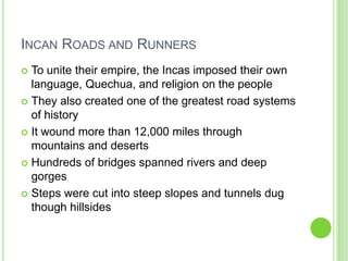 INCAN ROADS AND RUNNERS
To unite their empire, the Incas imposed their own
language, Quechua, and religion on the people
 They also created one of the greatest road systems
of history
 It wound more than 12,000 miles through
mountains and deserts
 Hundreds of bridges spanned rivers and deep
gorges
 Steps were cut into steep slopes and tunnels dug
though hillsides


 