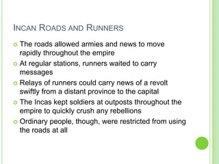 INCAN ROADS AND RUNNERS
The roads allowed armies and news to move
rapidly throughout the empire
 At regular stations, runners waited to carry
messages
 Relays of runners could carry news of a revolt
swiftly from a distant province to the capital
 The Incas kept soldiers at outposts throughout the
empire to quickly crush any rebellions
 Ordinary people, though, were restricted from using
the roads at all


 