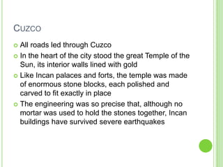 CUZCO
All roads led through Cuzco
 In the heart of the city stood the great Temple of the
Sun, its interior walls lined with gold
 Like Incan palaces and forts, the temple was made
of enormous stone blocks, each polished and
carved to fit exactly in place
 The engineering was so precise that, although no
mortar was used to hold the stones together, Incan
buildings have survived severe earthquakes


 