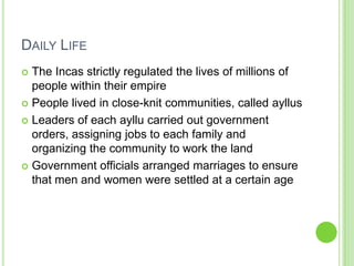 DAILY LIFE
The Incas strictly regulated the lives of millions of
people within their empire
 People lived in close-knit communities, called ayllus
 Leaders of each ayllu carried out government
orders, assigning jobs to each family and
organizing the community to work the land
 Government officials arranged marriages to ensure
that men and women were settled at a certain age


 