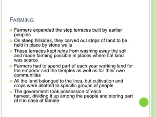FARMING










Farmers expanded the step terraces built by earlier
peoples
On steep hillsides, they carved out strips of land to be
held in place by stone walls
These terraces kept rains from washing away the soil
and made farming possible in places where flat land
was scarce
Farmers had to spend part of each year working land for
the emperor and the temples as well as for their own
communities
All the land belonged to the Inca, but cultivation and
crops were allotted to specific groups of people
The government took possession of each
harvest, dividing it up among the people and storing part
of it in case of famine

 