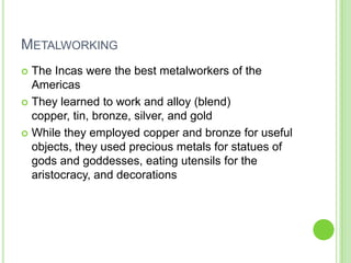 METALWORKING
The Incas were the best metalworkers of the
Americas
 They learned to work and alloy (blend)
copper, tin, bronze, silver, and gold
 While they employed copper and bronze for useful
objects, they used precious metals for statues of
gods and goddesses, eating utensils for the
aristocracy, and decorations


 