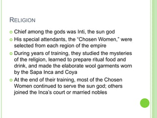 RELIGION
Chief among the gods was Inti, the sun god
 His special attendants, the “Chosen Women,” were
selected from each region of the empire
 During years of training, they studied the mysteries
of the religion, learned to prepare ritual food and
drink, and made the elaborate wool garments worn
by the Sapa Inca and Coya
 At the end of their training, most of the Chosen
Women continued to serve the sun god; others
joined the Inca’s court or married nobles


 