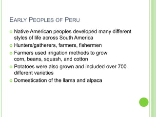 EARLY PEOPLES OF PERU
Native American peoples developed many different
styles of life across South America
 Hunters/gatherers, farmers, fishermen
 Farmers used irrigation methods to grow
corn, beans, squash, and cotton
 Potatoes were also grown and included over 700
different varieties
 Domestication of the llama and alpaca


 
