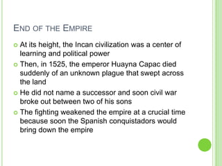 END OF THE EMPIRE
At its height, the Incan civilization was a center of
learning and political power
 Then, in 1525, the emperor Huayna Capac died
suddenly of an unknown plague that swept across
the land
 He did not name a successor and soon civil war
broke out between two of his sons
 The fighting weakened the empire at a crucial time
because soon the Spanish conquistadors would
bring down the empire


 