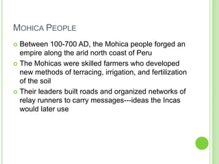 MOHICA PEOPLE
Between 100-700 AD, the Mohica people forged an
empire along the arid north coast of Peru
 The Mohicas were skilled farmers who developed
new methods of terracing, irrigation, and fertilization
of the soil
 Their leaders built roads and organized networks of
relay runners to carry messages---ideas the Incas
would later use


 