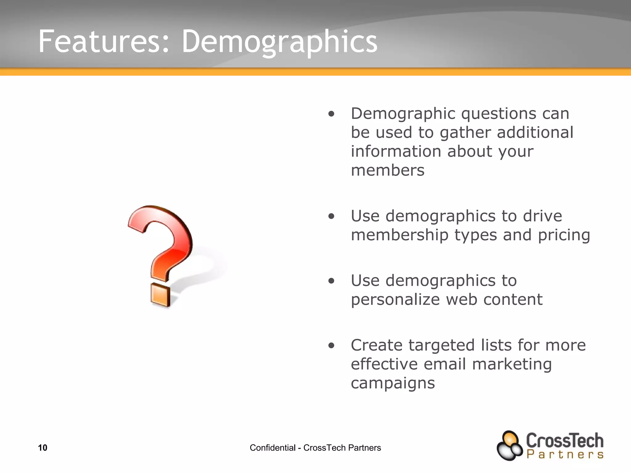 Features: Demographics Demographic questions can be used to gather additional information about your members Use demographics to drive membership types and pricing Use demographics to personalize web content Create targeted lists for more effective email marketing campaigns 