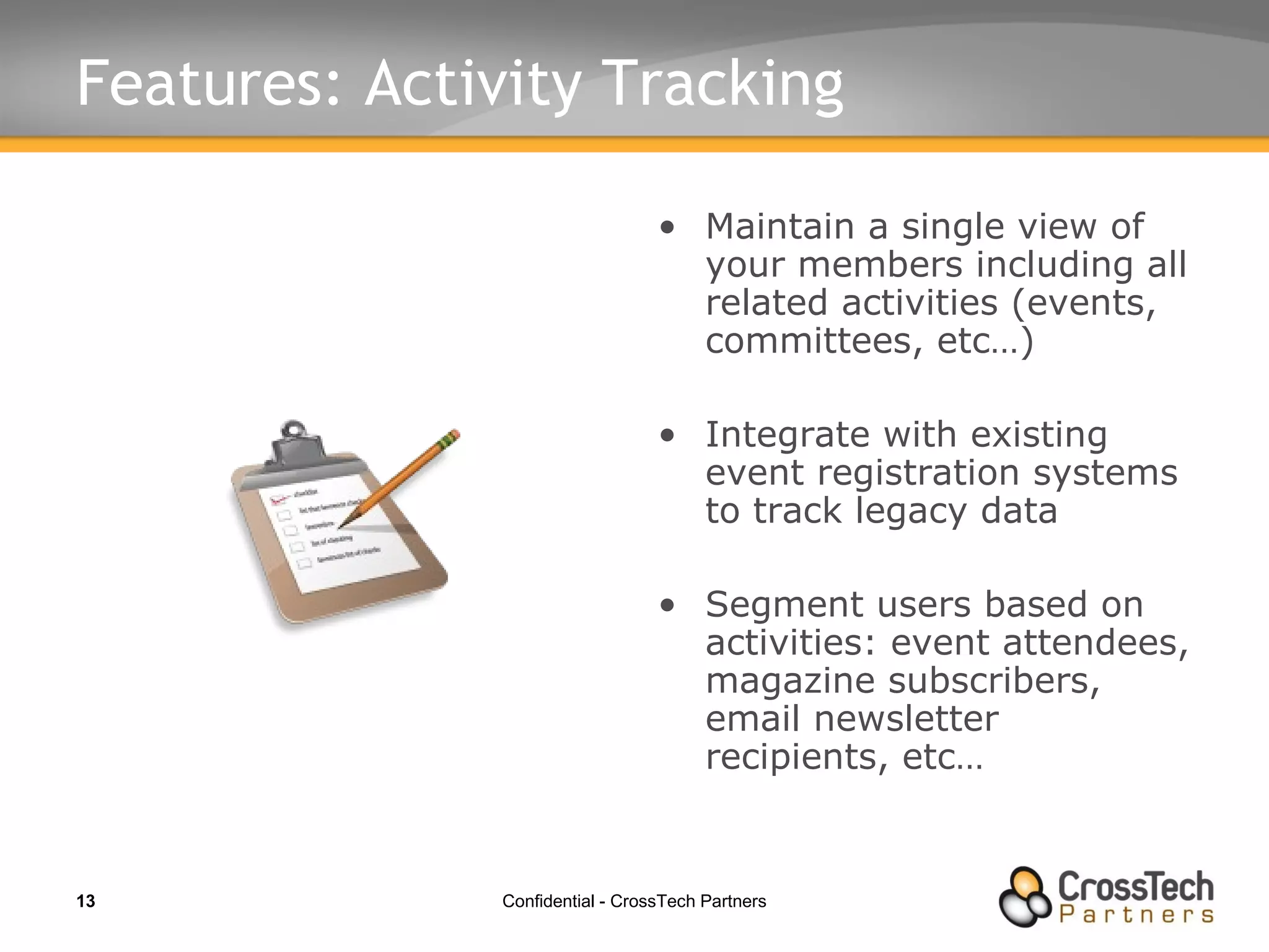 Features: Activity Tracking Maintain a single view of your members including all related activities (events, committees, etc…) Integrate with existing event registration systems to track legacy data Segment users based on activities: event attendees, magazine subscribers, email newsletter recipients, etc… 