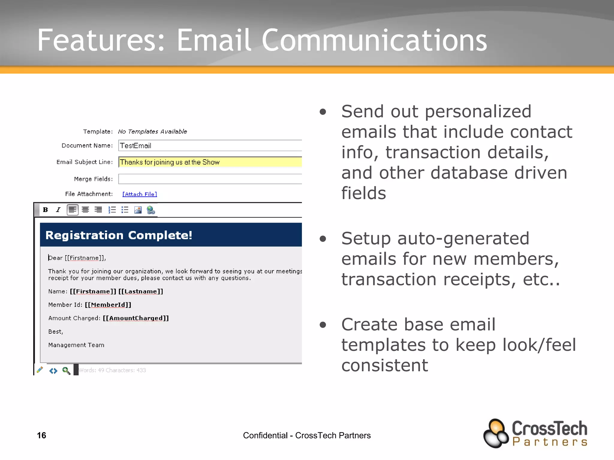 Features: Email Communications Send out personalized emails that include contact info, transaction details, and other database driven fields Setup auto-generated emails for new members, transaction receipts, etc.. Create base email templates to keep look/feel consistent 
