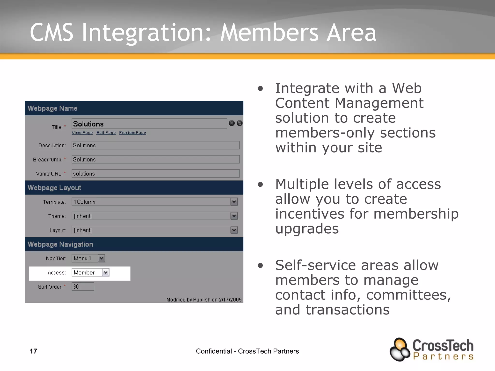 CMS Integration: Members Area Integrate with a Web Content Management solution to create members-only sections within your site Multiple levels of access allow you to create incentives for membership upgrades Self-service areas allow members to manage contact info, committees, and transactions 