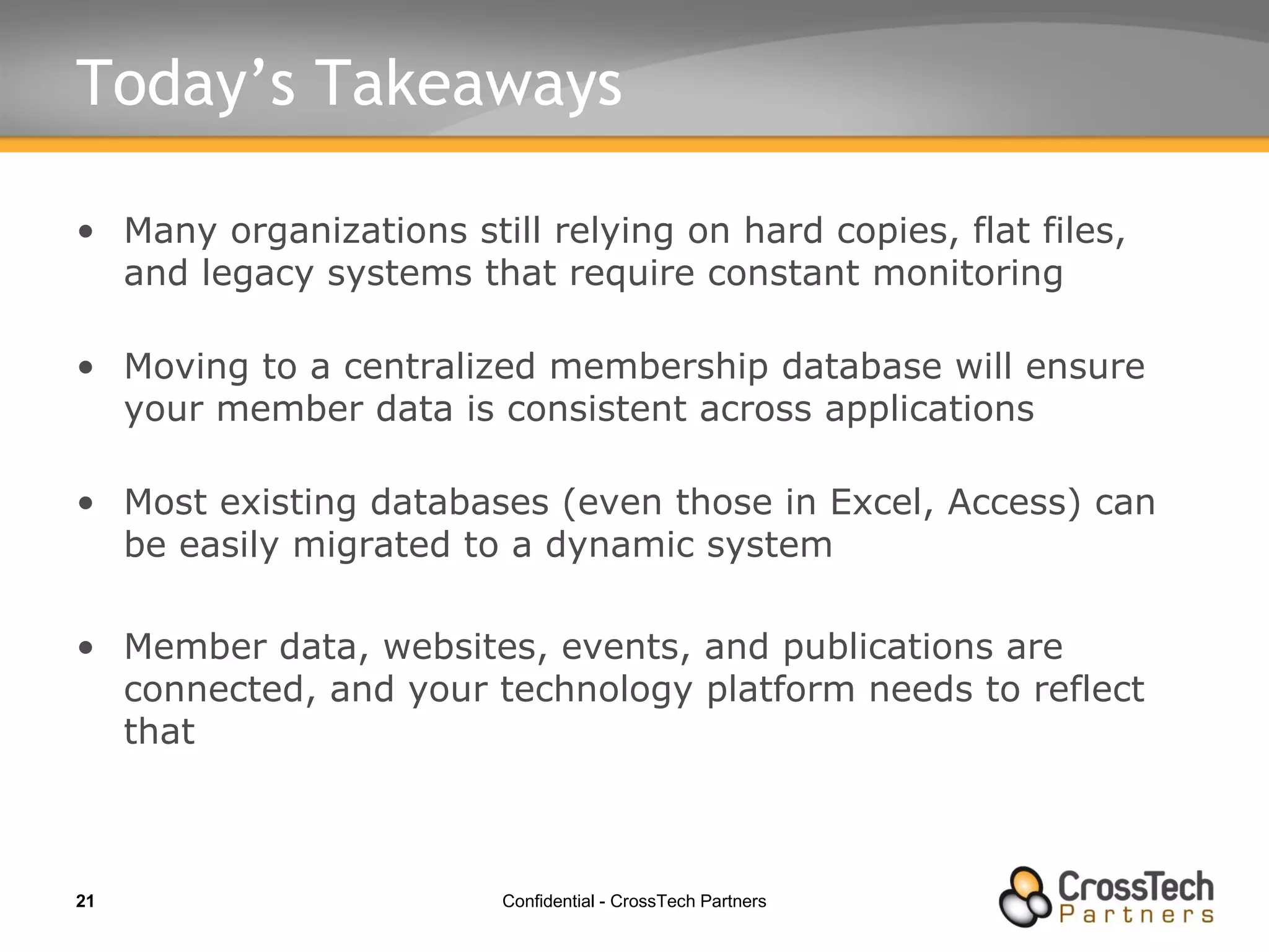 Today’s Takeaways Many organizations still relying on hard copies, flat files, and legacy systems that require constant monitoring Moving to a centralized membership database will ensure your member data is consistent across applications Most existing databases (even those in Excel, Access) can be easily migrated to a dynamic system Member data, websites, events, and publications are connected, and your technology platform needs to reflect that 