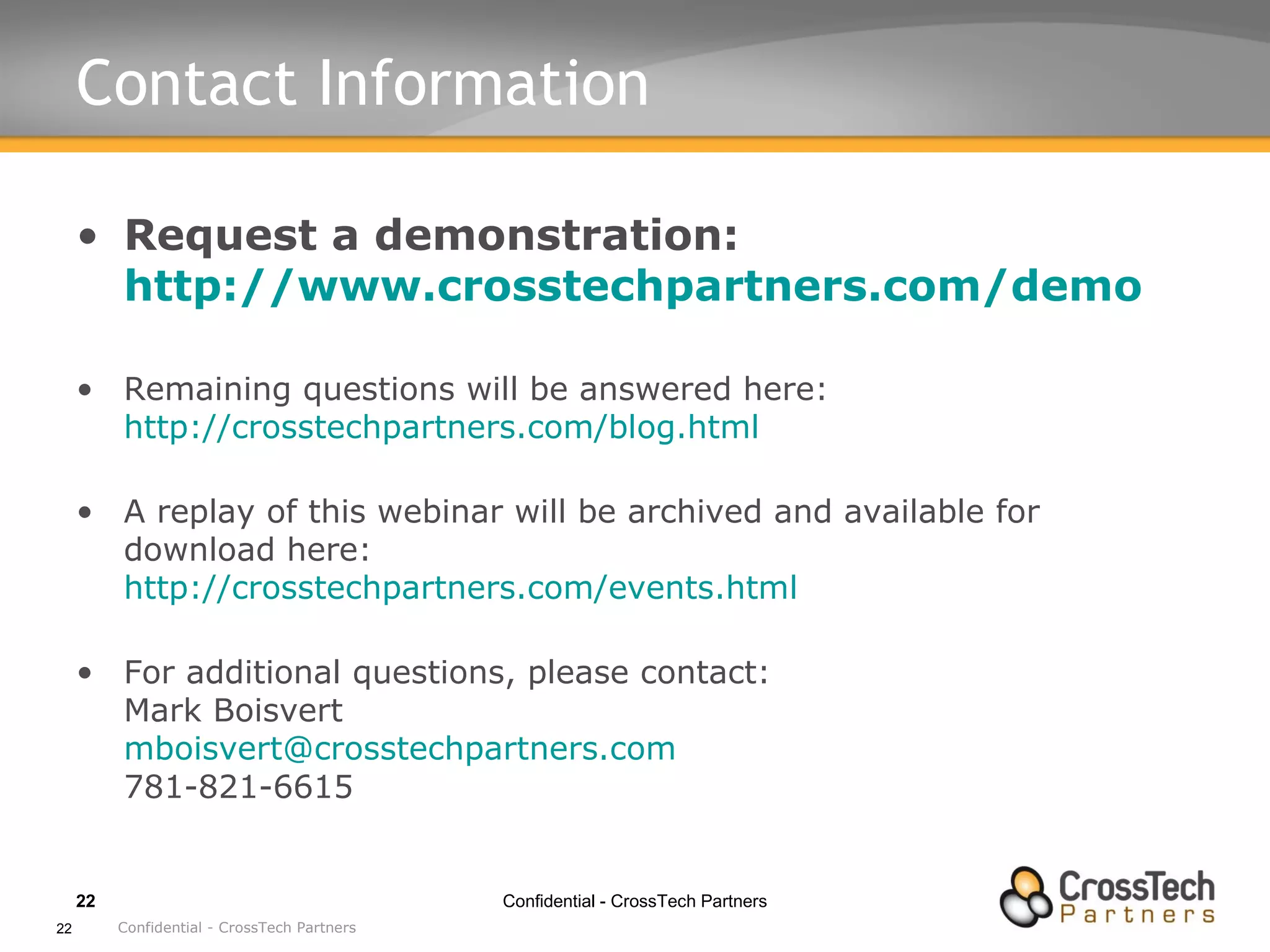 Contact Information  Request a demonstration: http://www.crosstechpartners.com/demo Remaining questions will be answered here: http://crosstechpartners.com/blog.html A replay of this webinar will be archived and available for download here: http://crosstechpartners.com/events.html For additional questions, please contact: Mark Boisvert [email_address] 781-821-6615 Confidential - CrossTech Partners 