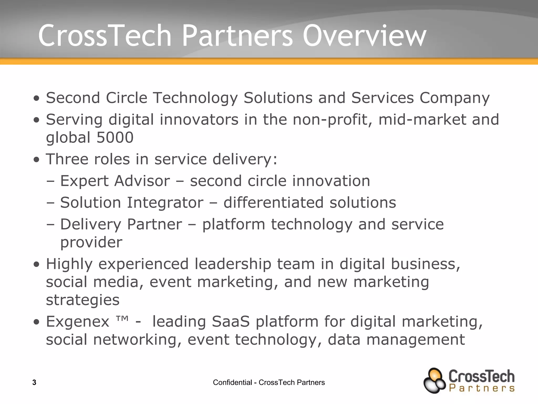 CrossTech Partners Overview  Second Circle Technology Solutions and Services Company  Serving digital innovators in the non-profit, mid-market and global 5000 Three roles in service delivery: Expert Advisor – second circle innovation Solution Integrator – differentiated solutions Delivery Partner – platform technology and service provider Highly experienced leadership team in digital business, social media, event marketing, and new marketing strategies Exgenex ™ -  leading SaaS platform for digital marketing, social networking, event technology, data management 