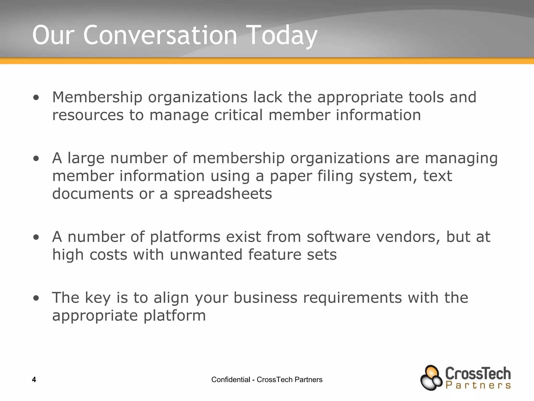 Our Conversation Today Membership organizations lack the appropriate tools and resources to manage critical member information A large number of membership organizations are managing member information using a paper filing system, text documents or a spreadsheets A number of platforms exist from software vendors, but at high costs with unwanted feature sets The key is to align your business requirements with the appropriate platform 