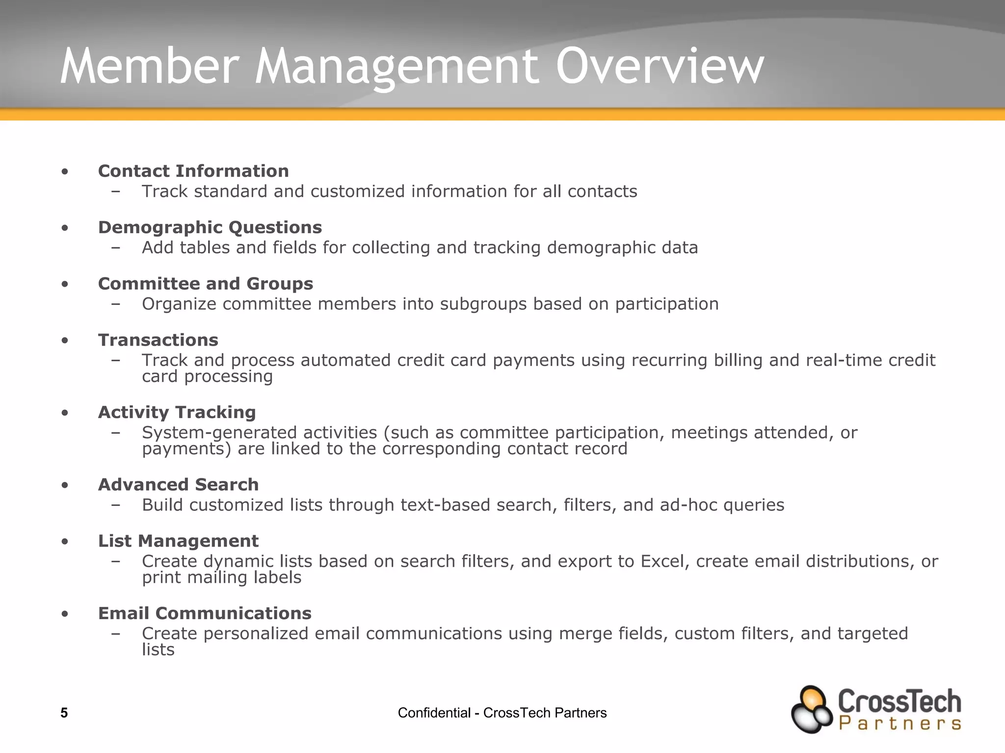 Member Management Overview Contact Information Track standard and customized information for all contacts Demographic Questions Add tables and fields for collecting and tracking demographic data  Committee and Groups Organize committee members into subgroups based on participation Transactions Track and process automated credit card payments using recurring billing and real-time credit card processing Activity Tracking System-generated activities (such as committee participation, meetings attended, or payments) are linked to the corresponding contact record Advanced Search Build customized lists through text-based search, filters, and ad-hoc queries  List Management Create dynamic lists based on search filters, and export to Excel, create email distributions, or print mailing labels Email Communications Create personalized email communications using merge fields, custom filters, and targeted lists 