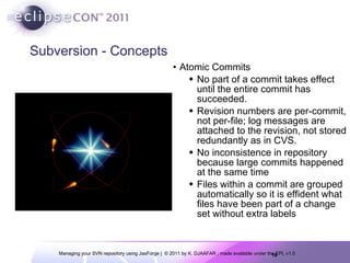 Subversion - Concepts Atomic Commits No part of a commit takes effect until the entire commit has succeeded. Revision numbers are per-commit, not per-file; log messages are attached to the revision, not stored redundantly as in CVS. No inconsistence in repository because large commits happened at the same time Files within a commit are grouped automatically so it is effident what files have been part of a change set without extra labels 
