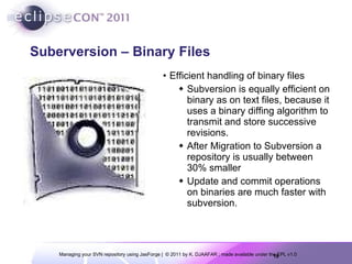 Suberversion – Binary Files Efficient handling of binary files Subversion is equally efficient on binary as on text files, because it uses a binary diffing algorithm to transmit and store successive revisions. After Migration to Subversion a repository is usually between 30% smaller Update and commit operations on binaries are much faster with subversion. 