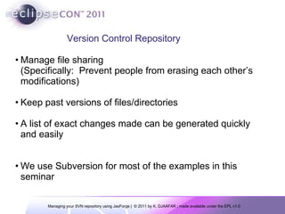 Manage file sharing (Specifically:  Prevent people from erasing each other’s modifications) Keep past versions of files/directories A   list of exact changes made can be generated quickly and easily We use  Subversion for most of the examples in this seminar Version Control Repository 