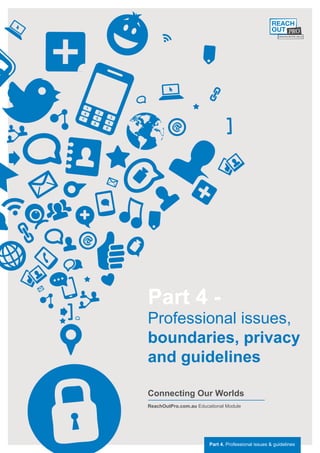 Part 4 -
Professional issues,
boundaries, privacy
and guidelines

Connecting Our Worlds
ReachOutPro.com.au Educational Module




                        Part 4. Professional issues & guidelines
 