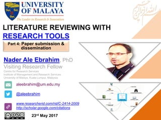LITERATURE REVIEWING WITH
RESEARCH TOOLS
aleebrahim@um.edu.my
@aleebrahim
www.researcherid.com/rid/C-2414-2009
http://scholar.google.com/citations
Nader Ale Ebrahim, PhD
Visiting Research Fellow
Centre for Research Services
Institute of Management and Research Services
University of Malaya, Kuala Lumpur, Malaysia
23rd May 2017
Part 4: Paper submission &
dissemination
 