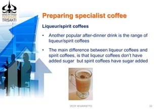 Preparing specialist coffee
DEDY WIJAYANTTO 10
Liqueur/spirit coffees
• Another popular after-dinner drink is the range of
liqueur/spirit coffees
• The main difference between liqueur coffees and
spirit coffees, is that liqueur coffees don’t have
added sugar but spirit coffees have sugar added
 
