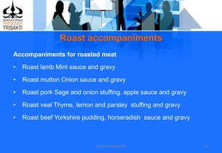 Roast accompaniments
DEDY WIJAYANTTO 14
Accompaniments for roasted meat
• Roast lamb Mint sauce and gravy
• Roast mutton Onion sauce and gravy
• Roast pork Sage and onion stuffing, apple sauce and gravy
• Roast veal Thyme, lemon and parsley stuffing and gravy
• Roast beef Yorkshire pudding, horseradish sauce and gravy
 