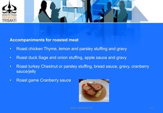 DEDY WIJAYANTTO 15
Accompaniments for roasted meat
• Roast chicken Thyme, lemon and parsley stuffing and gravy
• Roast duck Sage and onion stuffing, apple sauce and gravy
• Roast turkey Chestnut or parsley stuffing, bread sauce, gravy, cranberry
sauce/jelly
• Roast game Cranberry sauce
 