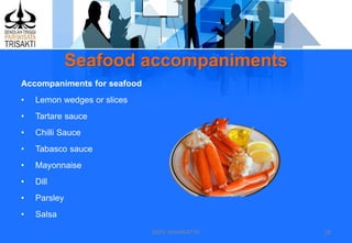Seafood accompaniments
DEDY WIJAYANTTO 18
Accompaniments for seafood
• Lemon wedges or slices
• Tartare sauce
• Chilli Sauce
• Tabasco sauce
• Mayonnaise
• Dill
• Parsley
• Salsa
 