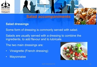 Salad accompaniments
DEDY WIJAYANTTO 20
Salad dressings
Some form of dressing is commonly served with salad.
Salads are usually served with a dressing to combine the
ingredients, to add flavour and to lubricate.
The two main dressings are:
• Vinaigrette (French dressing)
• Mayonnaise
 