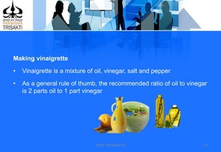DEDY WIJAYANTTO 21
Making vinaigrette
• Vinaigrette is a mixture of oil, vinegar, salt and pepper
• As a general rule of thumb, the recommended ratio of oil to vinegar
is 2 parts oil to 1 part vinegar
 