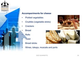 DEDY WIJAYANTTO 26
Accompaniments for cheese
• Pickled vegetables
• Crudités (vegetable sticks)
• Crackers
• Bread
• Rolls
• Toast
• Bread sticks
• Wines, tokays, muscats and ports
 