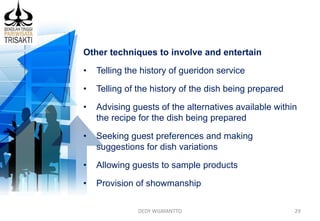 DEDY WIJAYANTTO 29
Other techniques to involve and entertain
• Telling the history of gueridon service
• Telling of the history of the dish being prepared
• Advising guests of the alternatives available within
the recipe for the dish being prepared
• Seeking guest preferences and making
suggestions for dish variations
• Allowing guests to sample products
• Provision of showmanship
 