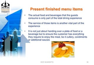 Present finished menu items
DEDY WIJAYANTTO 30
• The actual food and beverages that the guests
consume is only part of the total dining experience
• The service of those items is another vital part of the
experience
• It is not just about handing over a plate of food or a
beverage but to ensure the customer has everything
they require to enjoy the meal, be it cutlery, condiments
or additional sauces
 