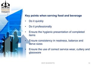 DEDY WIJAYANTTO 31
Key points when serving food and beverage
• Do it quickly
• Do it professionally
• Ensure the hygienic presentation of completed
items
• Ensure consistency in neatness, balance and
serve sizes
• Ensure the use of correct service wear, cutlery and
glassware
 