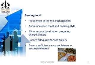 DEDY WIJAYANTTO 33
Serving food
• Place meat at the 6 o’clock position
• Announce each meal and cooking style
• Allow access by all when preparing
shared platters
• Ensure adequate service cutlery
• Ensure sufficient sauce containers or
accompaniments
 