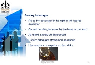 DEDY WIJAYANTTO 34
Serving beverages
• Place the beverage to the right of the seated
customer
• Should handle glassware by the base or the stem
• All drinks should be announced
• Ensure adequate straws and garnishes
• Use coasters or napkins under drinks
 