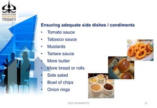 DEDY WIJAYANTTO 35
Ensuring adequate side dishes / condiments
• Tomato sauce
• Tabasco sauce
• Mustards
• Tartare sauce
• More butter
• More bread or rolls
• Side salad
• Bowl of chips
• Onion rings
 