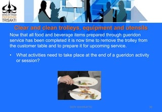 Clear and clean trolleys, equipment and utensils
DEDY WIJAYANTTO 38
Now that all food and beverage items prepared through gueridon
service has been completed it is now time to remove the trolley from
the customer table and to prepare it for upcoming service.
• What activities need to take place at the end of a gueridon activity
or session?
 