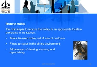DEDY WIJAYANTTO 39
Remove trolley
The first step is to remove the trolley to an appropriate location,
preferably in the kitchen.
• Takes the used trolley out of view of customer
• Frees up space in the dining environment
• Allows ease of clearing, cleaning and
replenishing
 