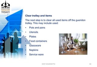 DEDY WIJAYANTTO 40
Clear trolley and items
The next step is to clear all used items off the gueridon
trolley. This may include used:
• Pots and pans
• Utensils
• Plates
• Food containers
• Glassware
• Napkins
• Service ware
 