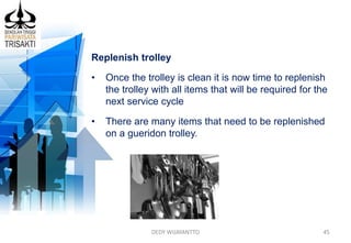 DEDY WIJAYANTTO 45
Replenish trolley
• Once the trolley is clean it is now time to replenish
the trolley with all items that will be required for the
next service cycle
• There are many items that need to be replenished
on a gueridon trolley.
 