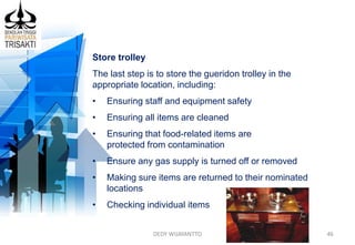 DEDY WIJAYANTTO 46
Store trolley
The last step is to store the gueridon trolley in the
appropriate location, including:
• Ensuring staff and equipment safety
• Ensuring all items are cleaned
• Ensuring that food-related items are
protected from contamination
• Ensure any gas supply is turned off or removed
• Making sure items are returned to their nominated
locations
• Checking individual items
 