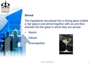 DEDY WIJAYANTTO 6
Stirred
The ingredients are placed into a mixing glass (called
a ‘bar glass’) and stirred together with ice and then
strained into the glass in which they are served.
• Martini
• Gibson
• Cosmopolitan
 