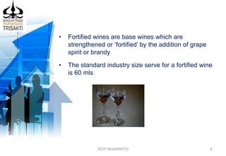 DEDY WIJAYANTTO 8
• Fortified wines are base wines which are
strengthened or ‘fortified’ by the addition of grape
spirit or brandy
• The standard industry size serve for a fortified wine
is 60 mls
 