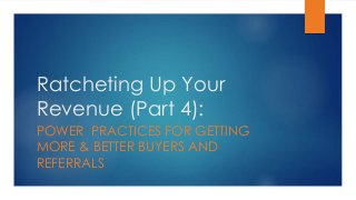 Ratcheting Up Your
Revenue (Part 4):
POWER PRACTICES FOR GETTING
MORE & BETTER BUYERS AND
REFERRALS
 
